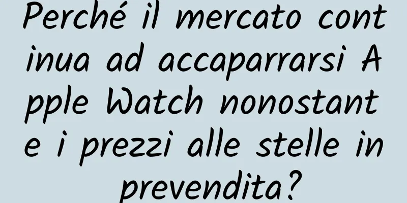 Perché il mercato continua ad accaparrarsi Apple Watch nonostante i prezzi alle stelle in prevendita?