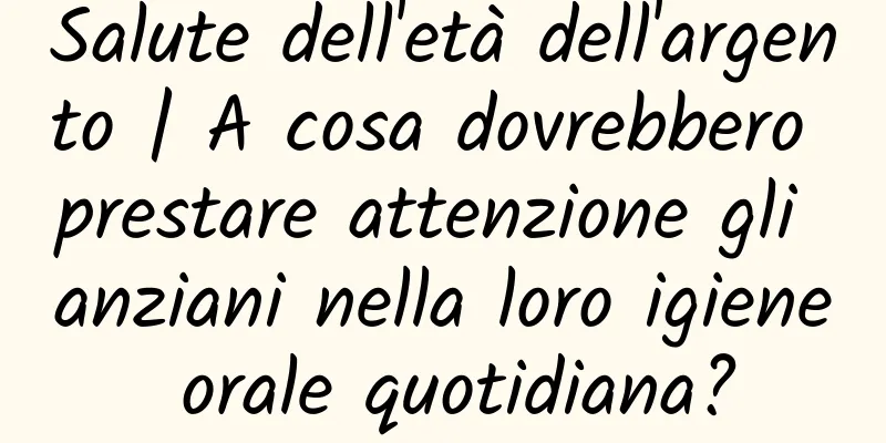 Salute dell'età dell'argento | A cosa dovrebbero prestare attenzione gli anziani nella loro igiene orale quotidiana?