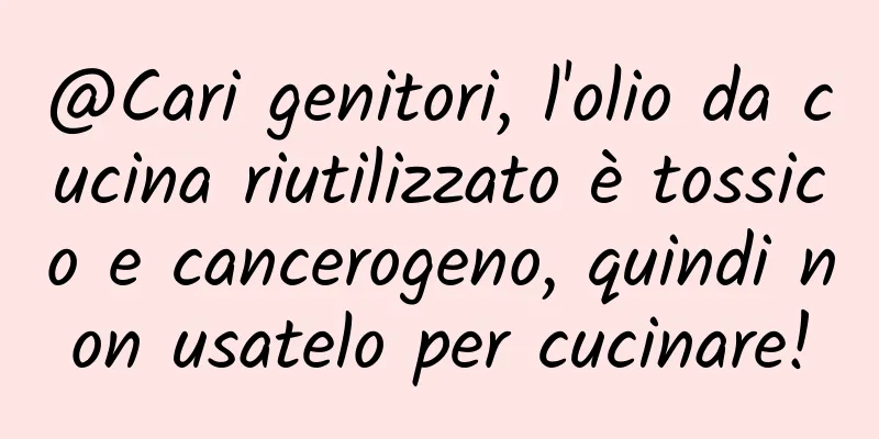 @Cari genitori, l'olio da cucina riutilizzato è tossico e cancerogeno, quindi non usatelo per cucinare!