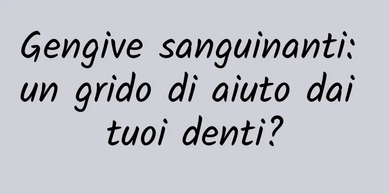 Gengive sanguinanti: un grido di aiuto dai tuoi denti?