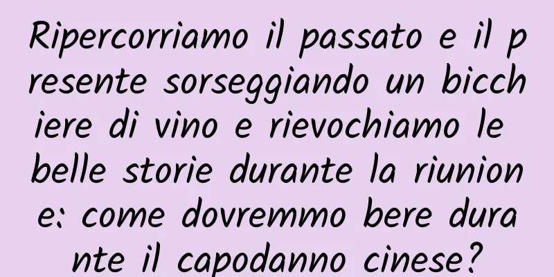 Ripercorriamo il passato e il presente sorseggiando un bicchiere di vino e rievochiamo le belle storie durante la riunione: come dovremmo bere durante il capodanno cinese?