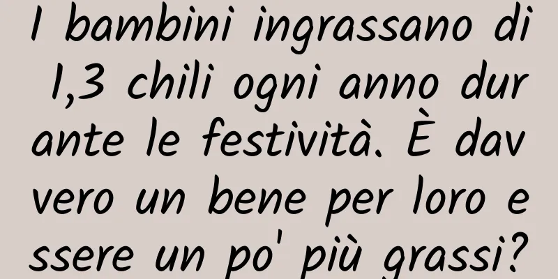 I bambini ingrassano di 1,3 chili ogni anno durante le festività. È davvero un bene per loro essere un po' più grassi?
