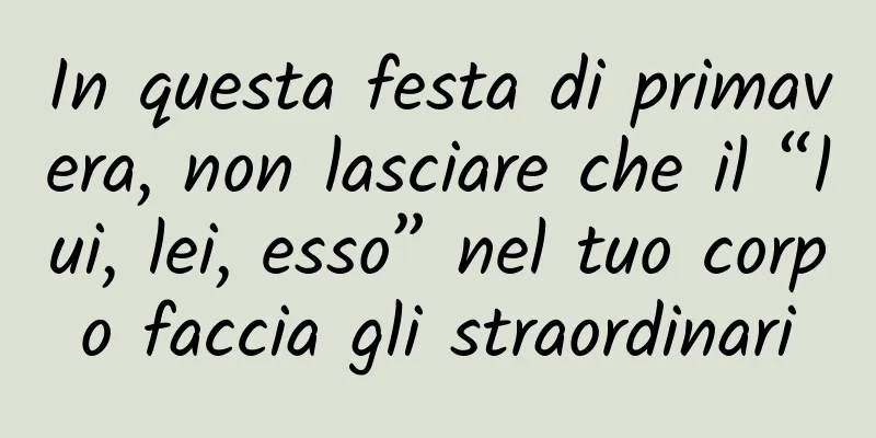 In questa festa di primavera, non lasciare che il “lui, lei, esso” nel tuo corpo faccia gli straordinari