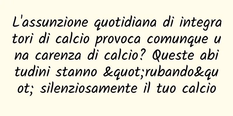 L'assunzione quotidiana di integratori di calcio provoca comunque una carenza di calcio? Queste abitudini stanno "rubando" silenziosamente il tuo calcio
