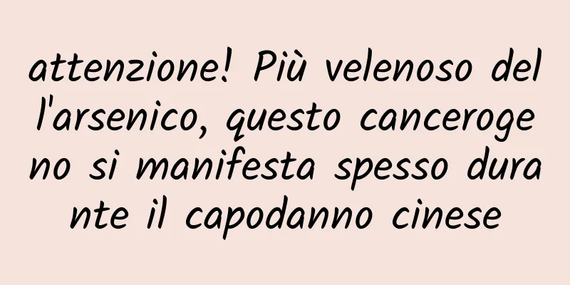 attenzione! Più velenoso dell'arsenico, questo cancerogeno si manifesta spesso durante il capodanno cinese