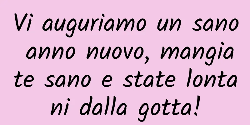 Vi auguriamo un sano anno nuovo, mangiate sano e state lontani dalla gotta!