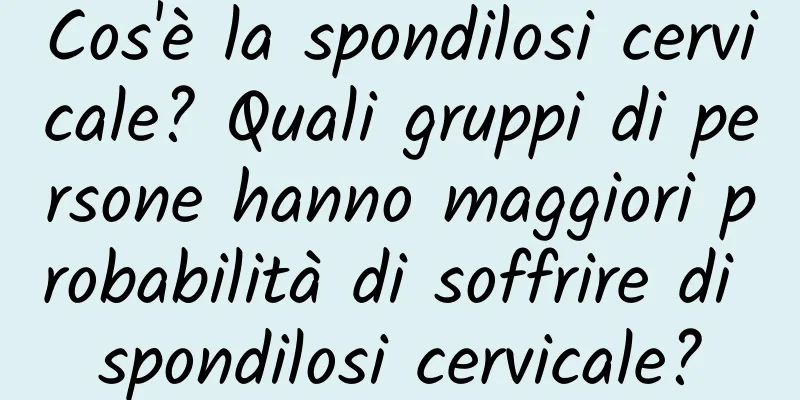 Cos'è la spondilosi cervicale? Quali gruppi di persone hanno maggiori probabilità di soffrire di spondilosi cervicale?