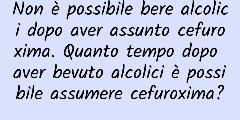 Non è possibile bere alcolici dopo aver assunto cefuroxima. Quanto tempo dopo aver bevuto alcolici è possibile assumere cefuroxima?