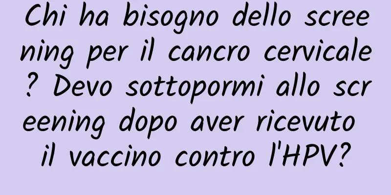 Chi ha bisogno dello screening per il cancro cervicale? Devo sottopormi allo screening dopo aver ricevuto il vaccino contro l'HPV?