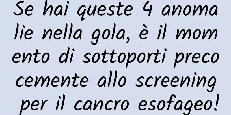 Se hai queste 4 anomalie nella gola, è il momento di sottoporti precocemente allo screening per il cancro esofageo!