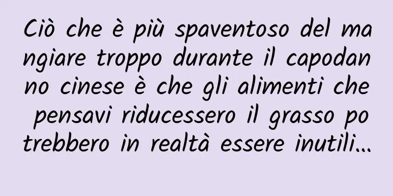 Ciò che è più spaventoso del mangiare troppo durante il capodanno cinese è che gli alimenti che pensavi riducessero il grasso potrebbero in realtà essere inutili…
