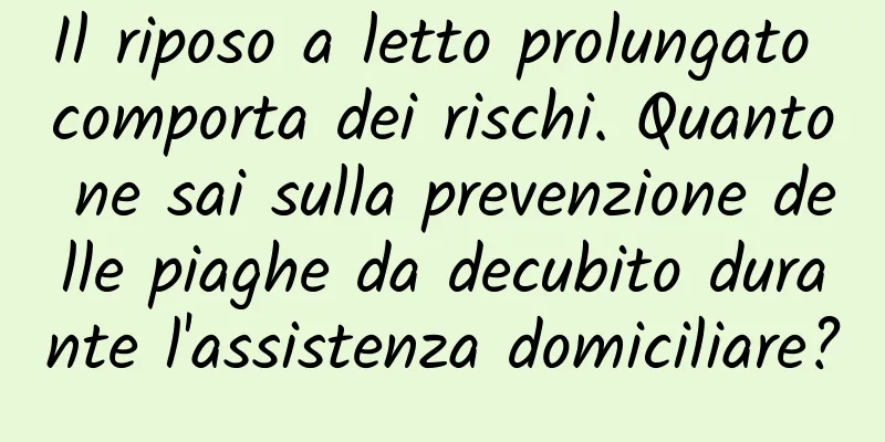 Il riposo a letto prolungato comporta dei rischi. Quanto ne sai sulla prevenzione delle piaghe da decubito durante l'assistenza domiciliare?