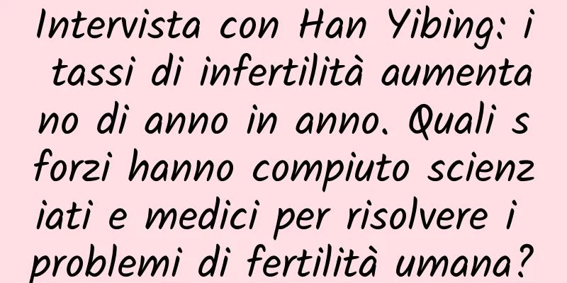 Intervista con Han Yibing: i tassi di infertilità aumentano di anno in anno. Quali sforzi hanno compiuto scienziati e medici per risolvere i problemi di fertilità umana?
