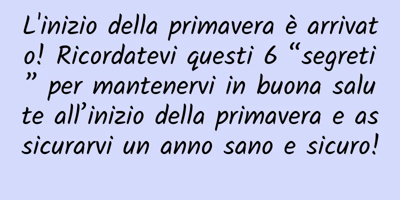 L'inizio della primavera è arrivato! Ricordatevi questi 6 “segreti” per mantenervi in ​​buona salute all’inizio della primavera e assicurarvi un anno sano e sicuro!