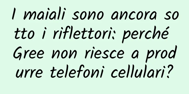 I maiali sono ancora sotto i riflettori: perché Gree non riesce a produrre telefoni cellulari?