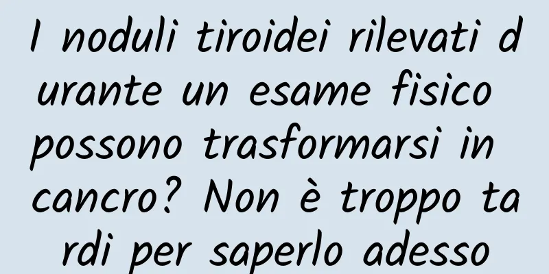I noduli tiroidei rilevati durante un esame fisico possono trasformarsi in cancro? Non è troppo tardi per saperlo adesso