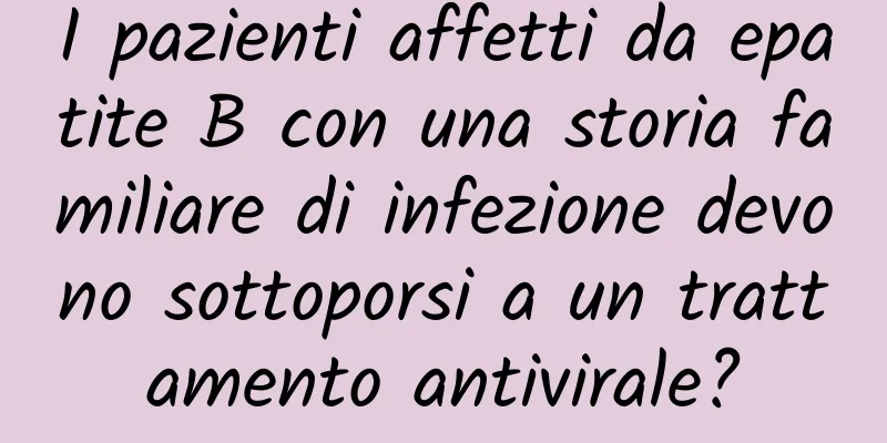 I pazienti affetti da epatite B con una storia familiare di infezione devono sottoporsi a un trattamento antivirale?