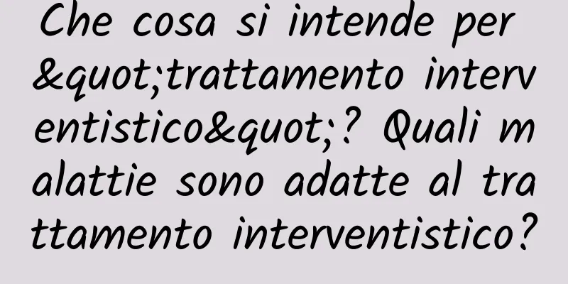 Che cosa si intende per "trattamento interventistico"? Quali malattie sono adatte al trattamento interventistico?
