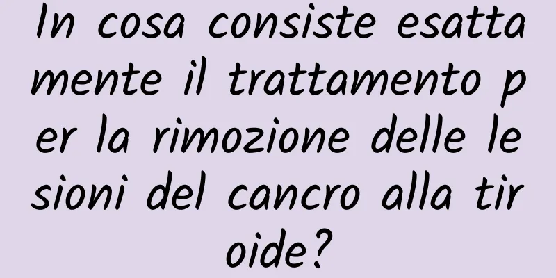 In cosa consiste esattamente il trattamento per la rimozione delle lesioni del cancro alla tiroide?