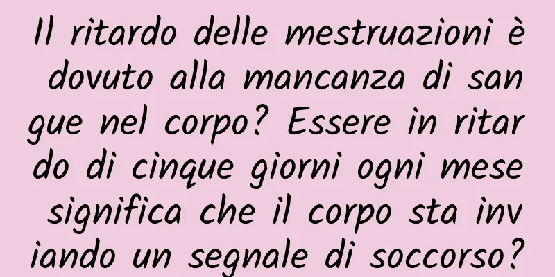 Il ritardo delle mestruazioni è dovuto alla mancanza di sangue nel corpo? Essere in ritardo di cinque giorni ogni mese significa che il corpo sta inviando un segnale di soccorso?