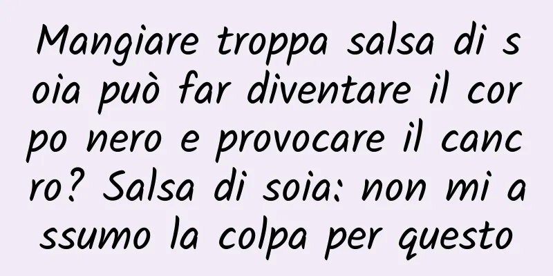 Mangiare troppa salsa di soia può far diventare il corpo nero e provocare il cancro? Salsa di soia: non mi assumo la colpa per questo