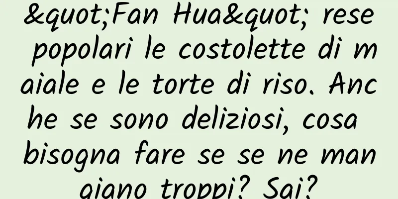 "Fan Hua" rese popolari le costolette di maiale e le torte di riso. Anche se sono deliziosi, cosa bisogna fare se se ne mangiano troppi? Sai?