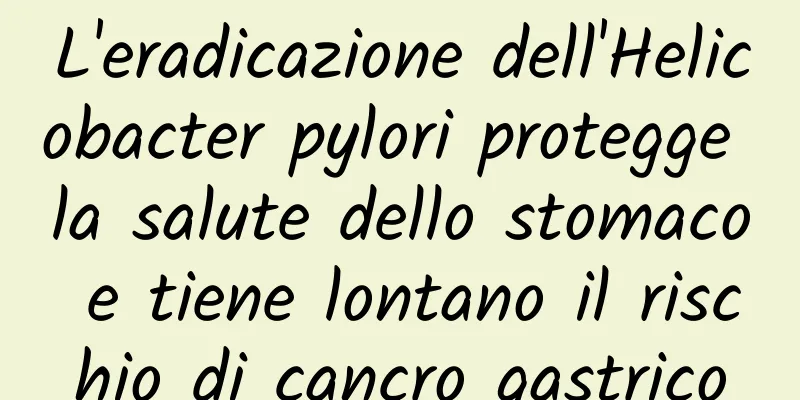 L'eradicazione dell'Helicobacter pylori protegge la salute dello stomaco e tiene lontano il rischio di cancro gastrico