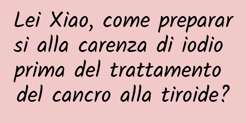 Lei Xiao, come prepararsi alla carenza di iodio prima del trattamento del cancro alla tiroide?