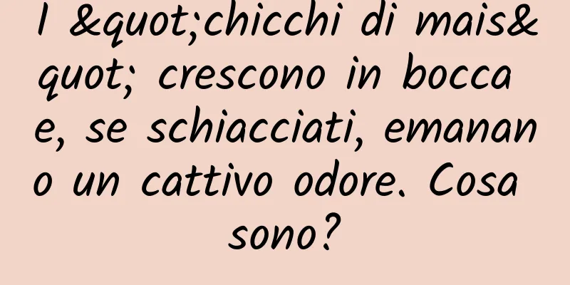 I "chicchi di mais" crescono in bocca e, se schiacciati, emanano un cattivo odore. Cosa sono?