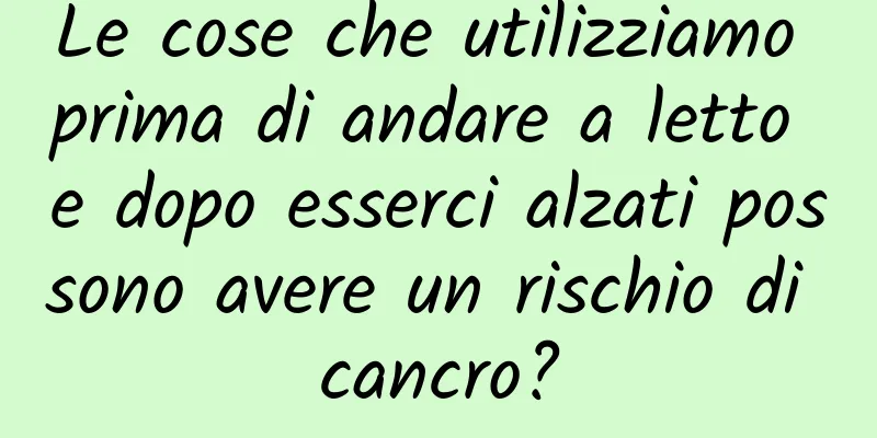 Le cose che utilizziamo prima di andare a letto e dopo esserci alzati possono avere un rischio di cancro?