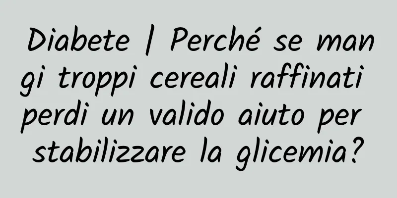 Diabete | Perché se mangi troppi cereali raffinati perdi un valido aiuto per stabilizzare la glicemia?