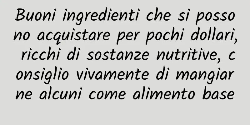 Buoni ingredienti che si possono acquistare per pochi dollari, ricchi di sostanze nutritive, consiglio vivamente di mangiarne alcuni come alimento base