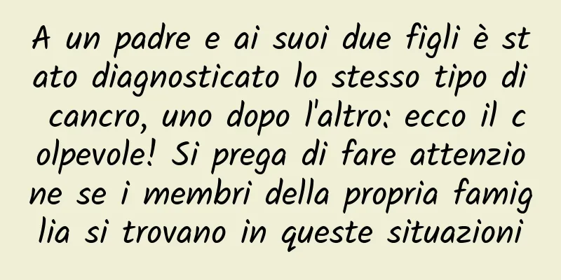A un padre e ai suoi due figli è stato diagnosticato lo stesso tipo di cancro, uno dopo l'altro: ecco il colpevole! Si prega di fare attenzione se i membri della propria famiglia si trovano in queste situazioni