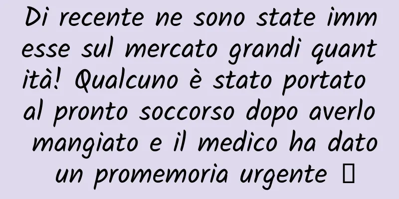 Di recente ne sono state immesse sul mercato grandi quantità! Qualcuno è stato portato al pronto soccorso dopo averlo mangiato e il medico ha dato un promemoria urgente →