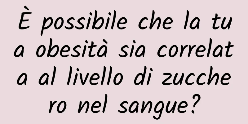 È possibile che la tua obesità sia correlata al livello di zucchero nel sangue?