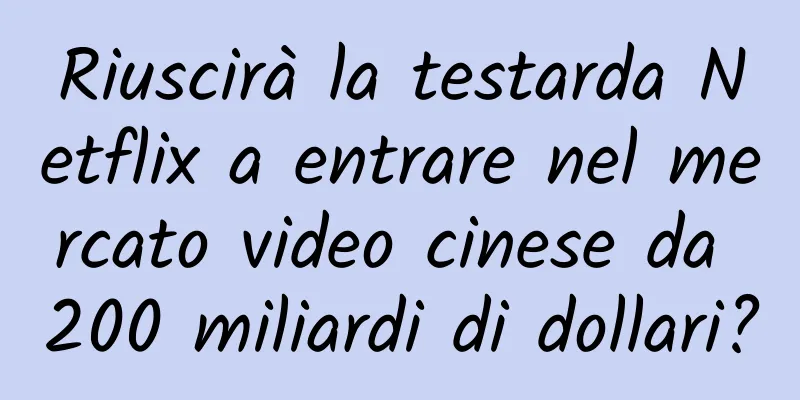 Riuscirà la testarda Netflix a entrare nel mercato video cinese da 200 miliardi di dollari?