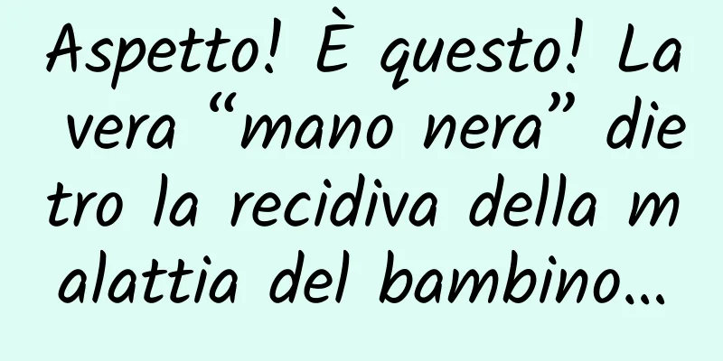 Aspetto! È questo! La vera “mano nera” dietro la recidiva della malattia del bambino…