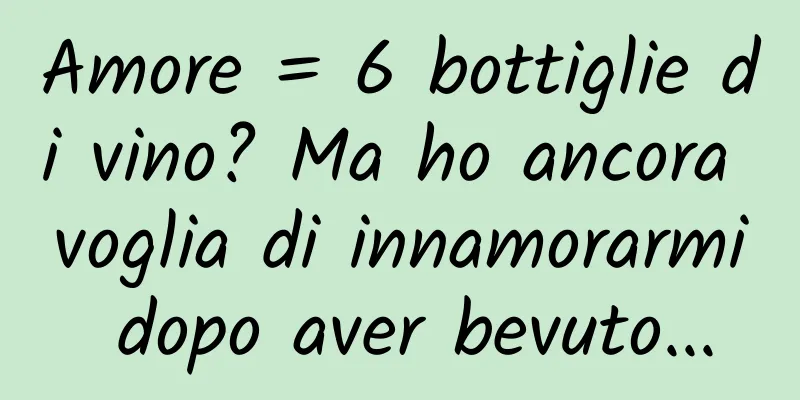 Amore = 6 bottiglie di vino? Ma ho ancora voglia di innamorarmi dopo aver bevuto...