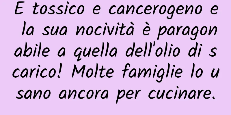 È tossico e cancerogeno e la sua nocività è paragonabile a quella dell'olio di scarico! Molte famiglie lo usano ancora per cucinare.