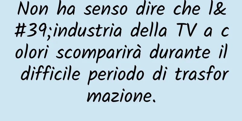 Non ha senso dire che l'industria della TV a colori scomparirà durante il difficile periodo di trasformazione.