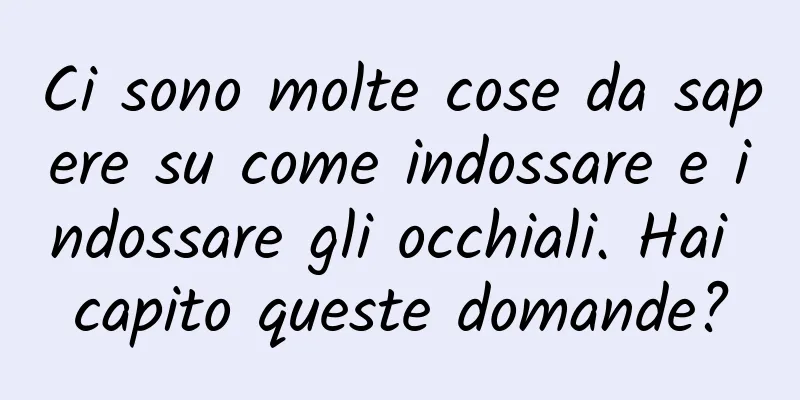 Ci sono molte cose da sapere su come indossare e indossare gli occhiali. Hai capito queste domande?
