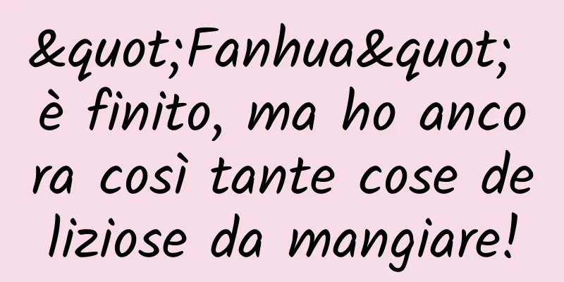 "Fanhua" è finito, ma ho ancora così tante cose deliziose da mangiare!