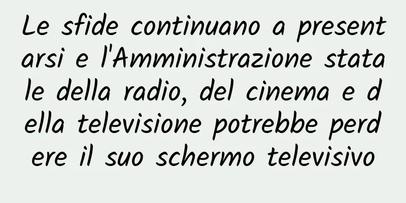 Le sfide continuano a presentarsi e l'Amministrazione statale della radio, del cinema e della televisione potrebbe perdere il suo schermo televisivo