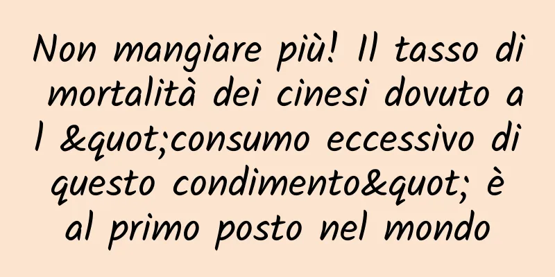 Non mangiare più! Il tasso di mortalità dei cinesi dovuto al "consumo eccessivo di questo condimento" è al primo posto nel mondo