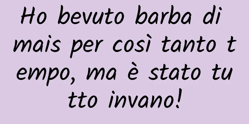 Ho bevuto barba di mais per così tanto tempo, ma è stato tutto invano!