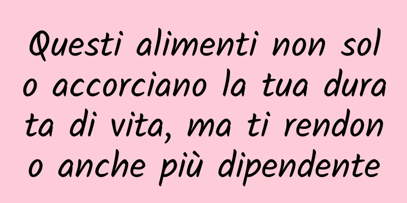 Questi alimenti non solo accorciano la tua durata di vita, ma ti rendono anche più dipendente