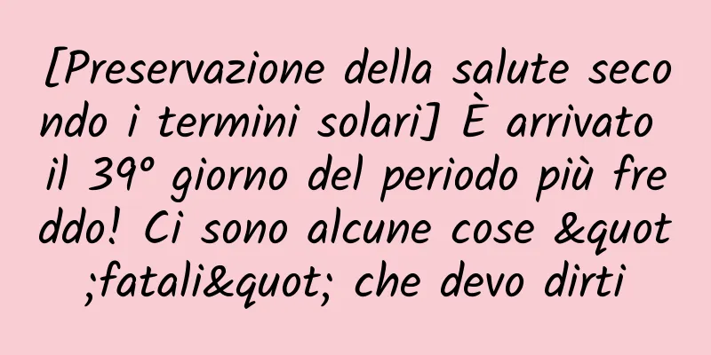 [Preservazione della salute secondo i termini solari] È arrivato il 39° giorno del periodo più freddo! Ci sono alcune cose "fatali" che devo dirti