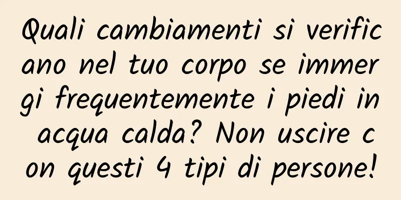 Quali cambiamenti si verificano nel tuo corpo se immergi frequentemente i piedi in acqua calda? Non uscire con questi 4 tipi di persone!