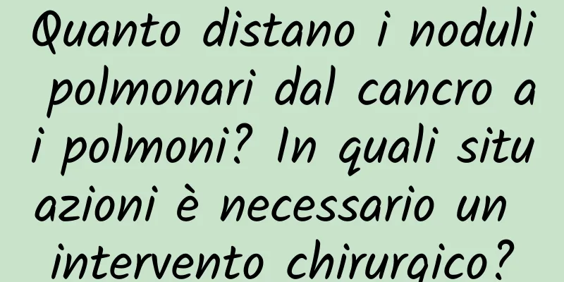 Quanto distano i noduli polmonari dal cancro ai polmoni? In quali situazioni è necessario un intervento chirurgico?