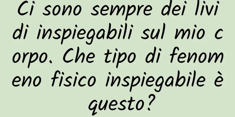 Ci sono sempre dei lividi inspiegabili sul mio corpo. Che tipo di fenomeno fisico inspiegabile è questo?